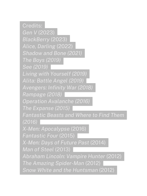 Credits Gen V 2023 BlackBerry 2023 Alice Darling 2022 Shadow and Bone 2021 The Boys 2019 See 2019 Living with Yourself 2019 Alita Battle Angel 2019 Avengers Infinity War 2018 Rampage 2018 Operation Avalanche 2016 The Expanse 2015 Fantastic Beasts and Where to Find Them 2016 X Men Apocalypse 2016 Fantastic Four 2015 X Men Days of Future Past 2014 Man of Steel 2013 Abraham Lincoln Vampire Hunter 2012 The Amazing Spider Man 2012 Snow White and the Huntsman 2012